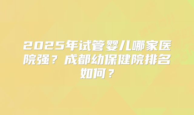 2025年试管婴儿哪家医院强？成都幼保健院排名如何？