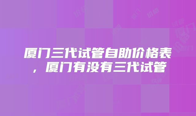 厦门三代试管自助价格表，厦门有没有三代试管