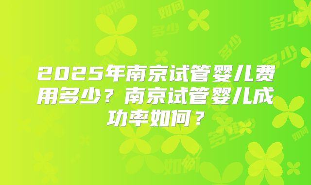 2025年南京试管婴儿费用多少?南京试管婴儿成功率如何?