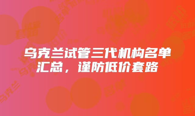 乌克兰试管三代机构名单汇总，谨防低价套路