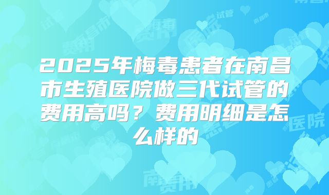 2025年梅毒患者在南昌市生殖医院做三代试管的费用高吗?费用明细是怎么样的
