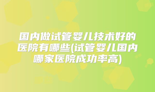 国内做试管婴儿技术好的医院有哪些(试管婴儿国内哪家医院成功率高)