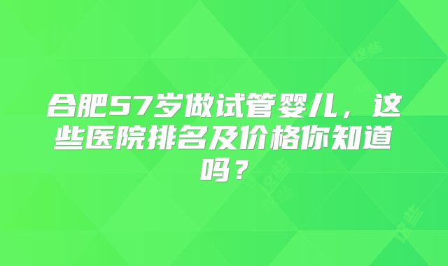 合肥57岁做试管婴儿,这些医院排名及价格你知道吗?