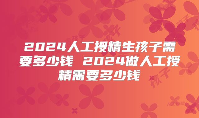 2024人工授精生孩子需要多少钱 2024做人工授精需要多少钱