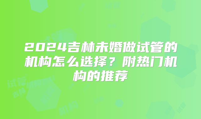 2024吉林未婚做试管的机构怎么选择？附热门机构的推荐
