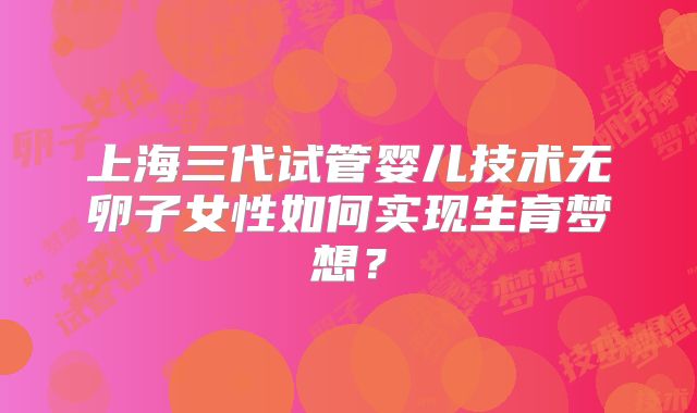 上海三代试管婴儿技术无卵子女性如何实现生育梦想？