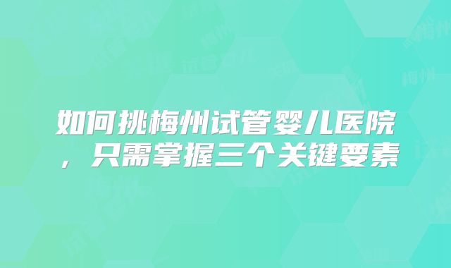 如何挑梅州试管婴儿医院，只需掌握三个关键要素