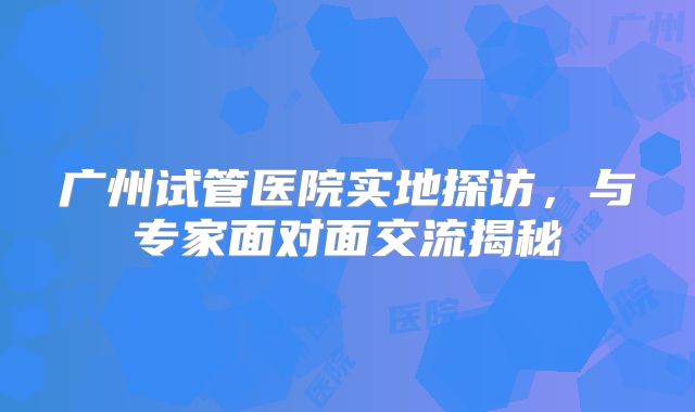 广州试管医院实地探访,与专家面对面交流揭秘