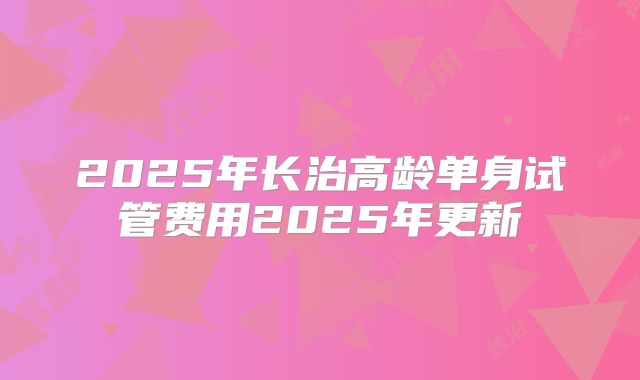 2025年长治高龄单身试管费用2025年更新