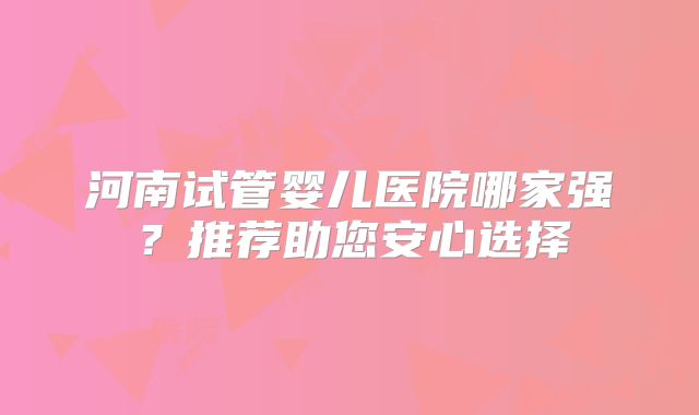 河南试管婴儿医院哪家强？推荐助您安心选择