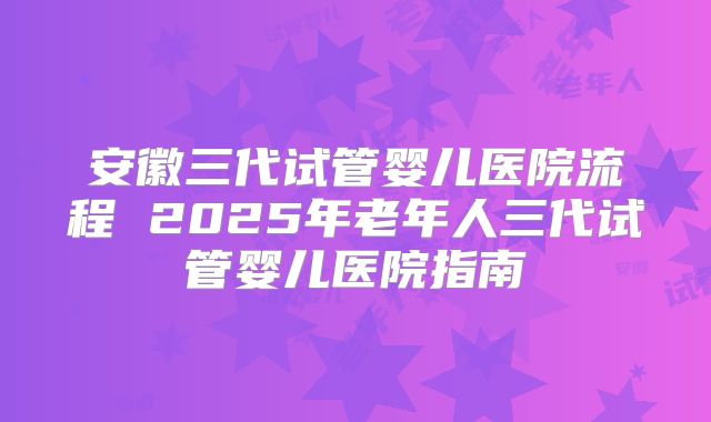安徽三代试管婴儿医院流程 2025年老年人三代试管婴儿医院指南