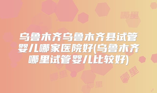 乌鲁木齐乌鲁木齐县试管婴儿哪家医院好(乌鲁木齐哪里试管婴儿比较好)