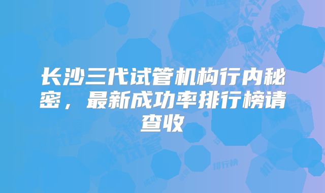 长沙三代试管机构行内秘密，最新成功率排行榜请查收
