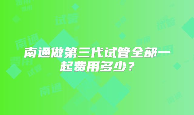 南通做第三代试管全部一起费用多少？