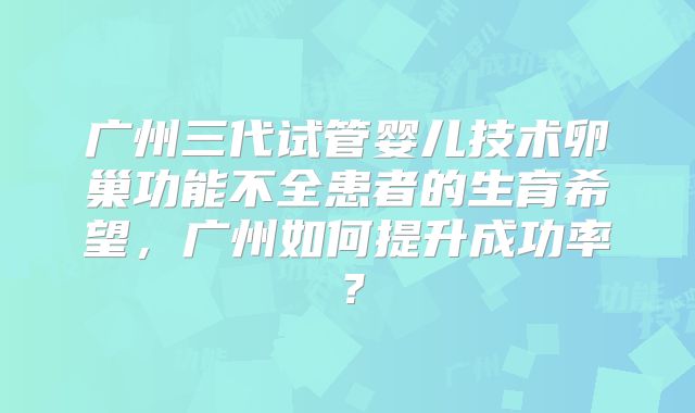广州三代试管婴儿技术卵巢功能不全患者的生育希望，广州如何提升成功率？