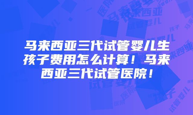 马来西亚三代试管婴儿生孩子费用怎么计算！马来西亚三代试管医院！