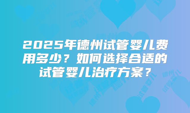 2025年德州试管婴儿费用多少？如何选择合适的试管婴儿治疗方案？