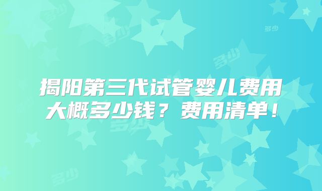 揭阳第三代试管婴儿费用大概多少钱？费用清单！