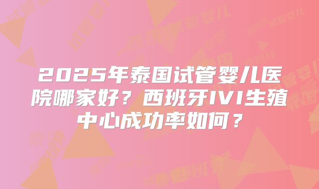2025年泰国试管婴儿医院哪家好？西班牙IVI生殖中心成功率如何？
