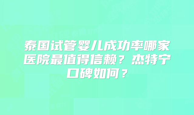 泰国试管婴儿成功率哪家医院最值得信赖?杰特宁口碑如何?