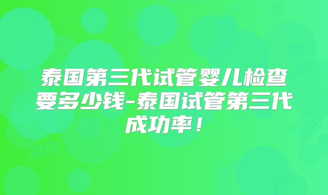 泰国第三代试管婴儿检查要多少钱-泰国试管第三代成功率！