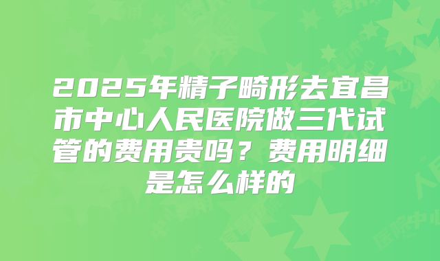 2025年精子畸形去宜昌市中心人民医院做三代试管的费用贵吗？费用明细是怎么样的
