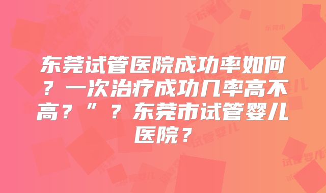东莞试管医院成功率如何？一次治疗成功几率高不高？”？东莞市试管婴儿医院？