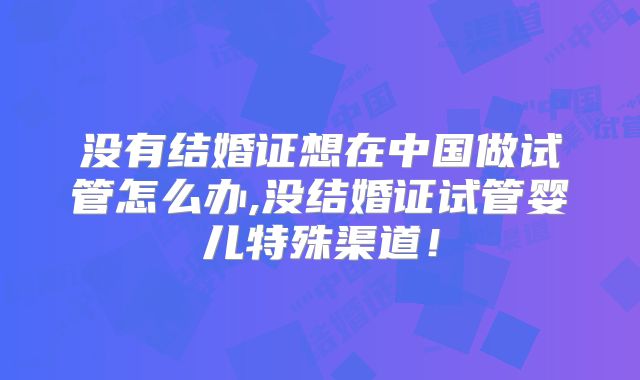 没有结婚证想在中国做试管怎么办,没结婚证试管婴儿特殊渠道！