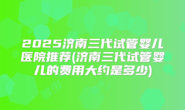 2025济南三代试管婴儿医院推荐(济南三代试管婴儿的费用大约是多少)