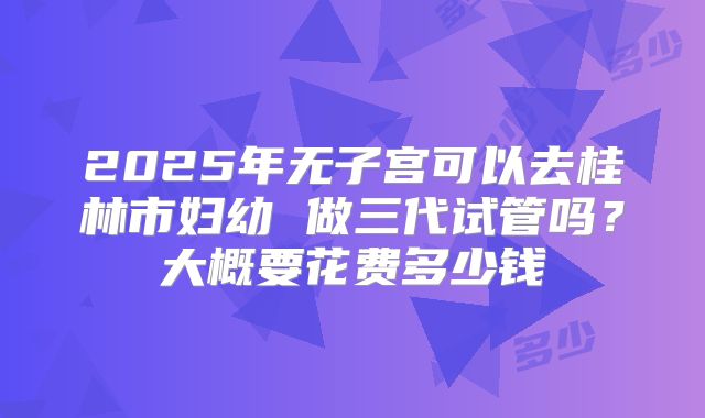 2025年无子宫可以去桂林市妇幼 做三代试管吗？大概要花费多少钱
