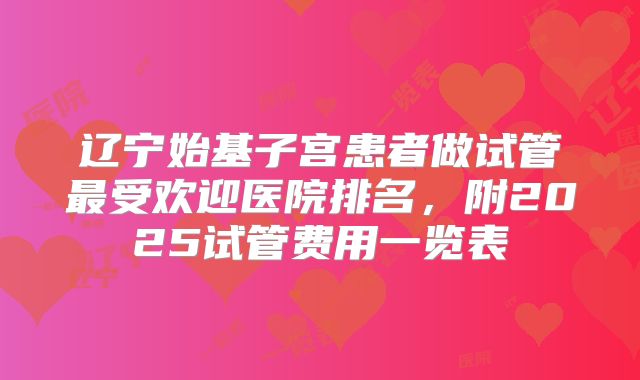 辽宁始基子宫患者做试管最受欢迎医院排名,附2025试管费用一览表