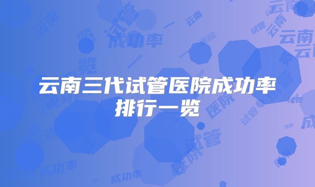 云南三代试管医院成功率排行一览