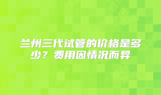 兰州三代试管的价格是多少？费用因情况而异