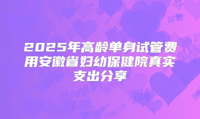 2025年高龄单身试管费用安徽省妇幼保健院真实支出分享