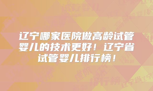 辽宁哪家医院做高龄试管婴儿的技术更好!辽宁省试管婴儿排行榜!