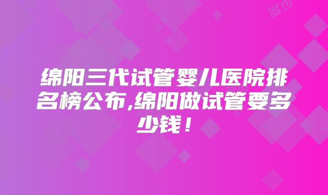 绵阳三代试管婴儿医院排名榜公布,绵阳做试管要多少钱！