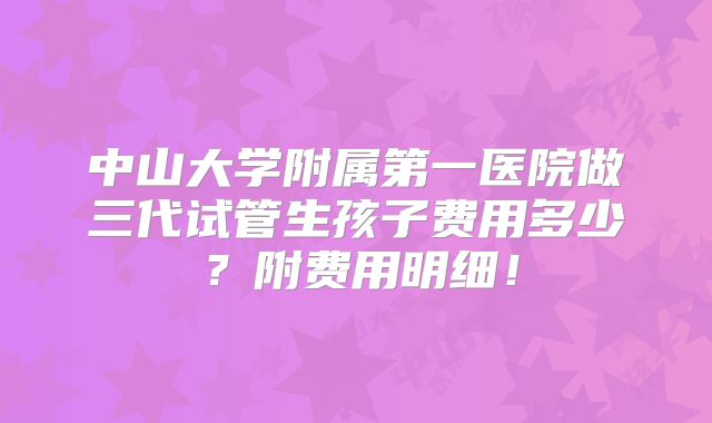 中山大学附属第一医院做三代试管生孩子费用多少？附费用明细！
