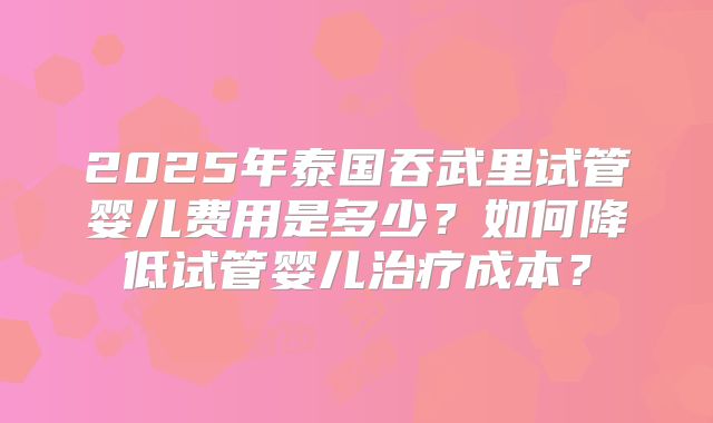 2025年泰国吞武里试管婴儿费用是多少？如何降低试管婴儿治疗成本？