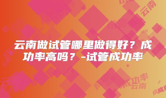 云南做试管哪里做得好？成功率高吗？-试管成功率