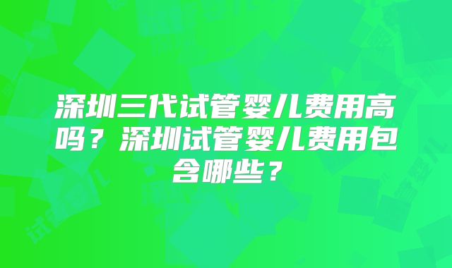 深圳三代试管婴儿费用高吗？深圳试管婴儿费用包含哪些？