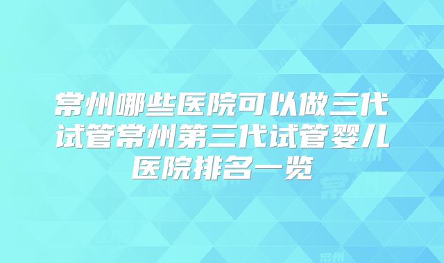 常州哪些医院可以做三代试管常州第三代试管婴儿医院排名一览
