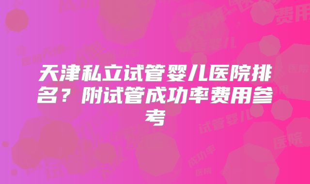 天津私立试管婴儿医院排名？附试管成功率费用参考