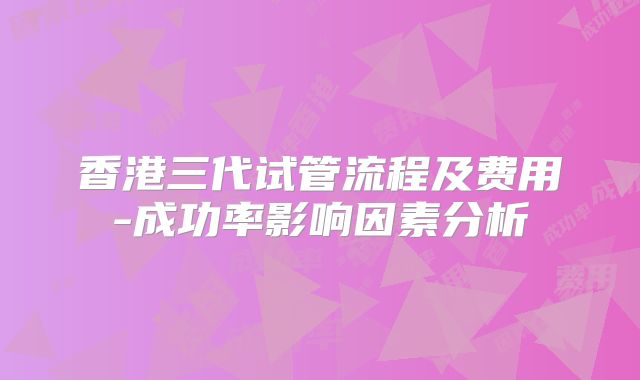 香港三代试管流程及费用-成功率影响因素分析