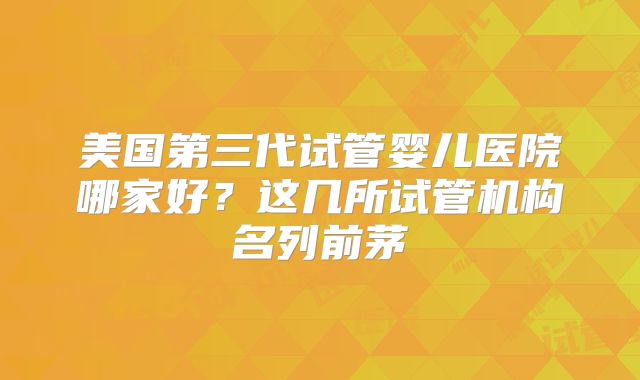 美国第三代试管婴儿医院哪家好？这几所试管机构名列前茅