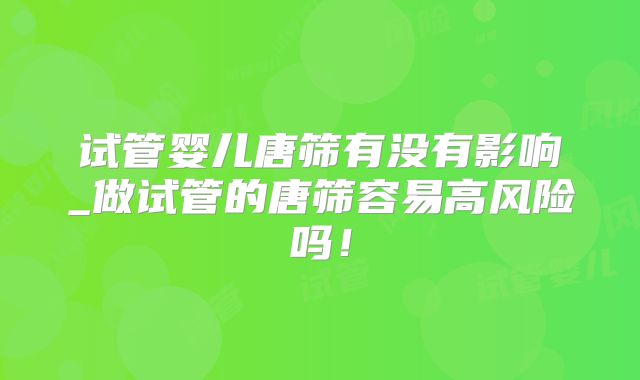 试管婴儿唐筛有没有影响_做试管的唐筛容易高风险吗！