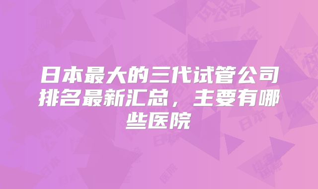 日本最大的三代试管公司排名最新汇总,主要有哪些医院