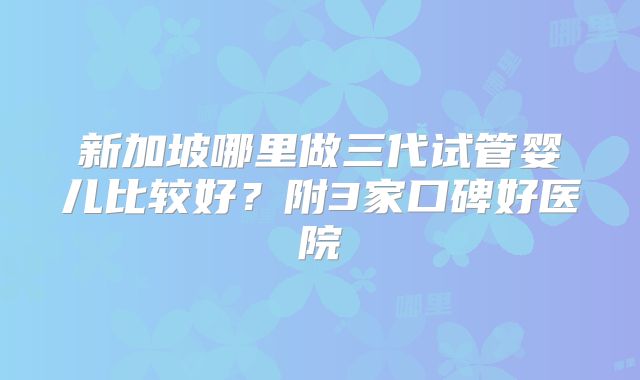 新加坡哪里做三代试管婴儿比较好？附3家口碑好医院