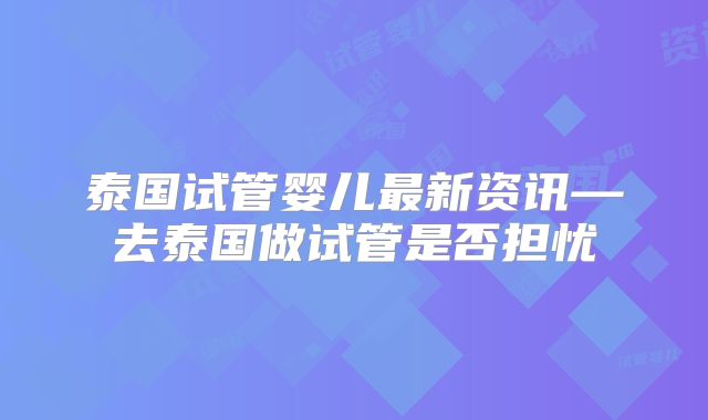 泰国试管婴儿最新资讯—去泰国做试管是否担忧
