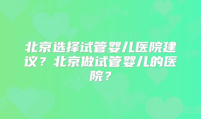 北京选择试管婴儿医院建议？北京做试管婴儿的医院？