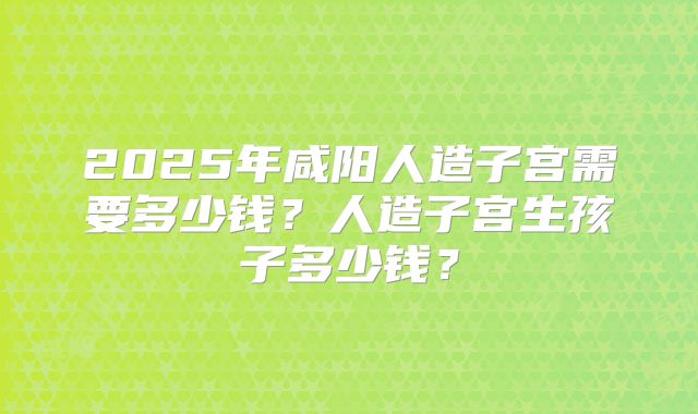 2025年咸阳人造子宫需要多少钱？人造子宫生孩子多少钱？